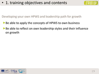 • 1. training objectives and contents
| 5
Be able to apply the concepts of HPWS to own business
Be able to reflect on own leadership styles and their influence
on growth
Developing your own HPWS and leadership path for growth
 