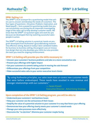 SPIN® 2.0 Selling

SPIN® Selling 2.0
The SPIN® 2.0 an acronym for a questioning model that sell-
ers use to uncover and develop the needs of customers. The
four types of questions—Situation, Problem, Implication, and
Need-payoﬀ— form a powerful questioning model that you
can successfully use during the all-important investigating
stage of the sales call to help develop customer needs. We
know that the SPIN® 2.0 question types will work for you
because we developed them by watching successful sales-
people in action.

The SPIN® 2.0 Selling solution is a practical, hands-on pro-
gram developed from Huthwaite’s groundbreaking research
into eﬀective selling. Based on today’s best-validated models
for business-to-business selling, the program uses an innova-
tive design that not only develops your skills but also provides
the tools you need for ongoing reinforcement.

SPIN® 2.0 Selling will provide you the skills necessary to:
• Uncover your customers’ business problems and take on a more consultative role
• Present your oﬀerings with higher impact
• Get your customers to commit taking action in moving the sale forward
• Diﬀerentiate your oﬀerings from your competition
• Make successful sales calls to your senior-executive-level clients


 “By using Huthwaite principles, our sales team now un-covers new customer needs
 that were before undeveloped. These needs have resulted in new revenue and
 stronger relationships with our customers.”
                                          — Jason Kissell
                                          Executive Director , Advertising Strategy

Upon completion of the SPIN® 2.0 Selling program, you will be able to:
• Understand your customers’ real business issues
• Help your customer see the seriousness of their issues
• Amplify the value of a potential solution to your customer in a way that favors your oﬀering
• Demonstrate how your oﬀering clearly meets your customer’s stated needs
• Manage your sales processes more eﬀectively
• Overcome the “no decision” dilemma your customer maybe facing


www.huthwaite.com                                                              ©2012 Huthwaite, Inc.
 