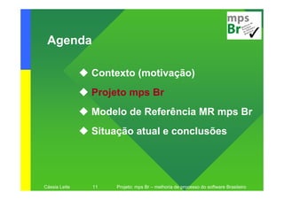 Agenda

               Contexto (motivação)
               Projeto mps Br
               Modelo de Referência MR mps Br
               Situação atual e conclusões




Cássia Leite   11   Projeto: mps Br – melhoria de processo do software Brasileiro