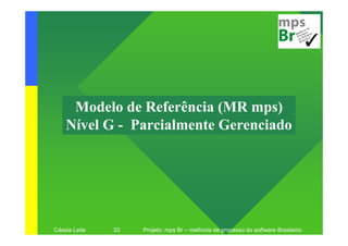Modelo de Referência (MR mps)
    Nível G - Parcialmente Gerenciado




Cássia Leite   33   Projeto: mps Br – melhoria de processo do software Brasileiro
