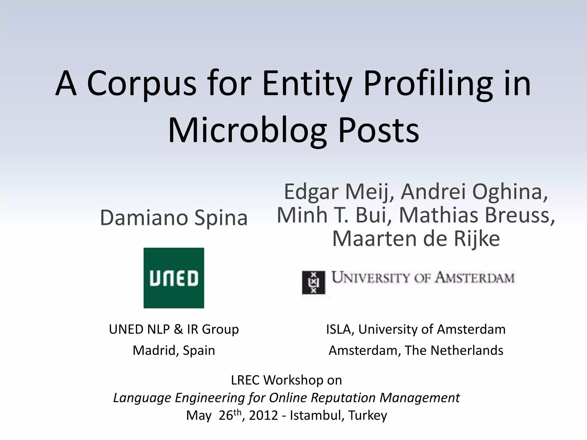 A Corpus for Entity Profiling in
      Microblog Posts
                           Edgar Meij, Andrei Oghina,
  Damiano Spina            Minh T. Bui, Mathias Breuss,
                                Maarten de Rijke


   UNED NLP & IR Group             ISLA, University of Amsterdam
      Madrid, Spain                 Amsterdam, The Netherlands

                     LREC Workshop on
   Language Engineering for Online Reputation Management
              May 26th, 2012 - Istambul, Turkey
 