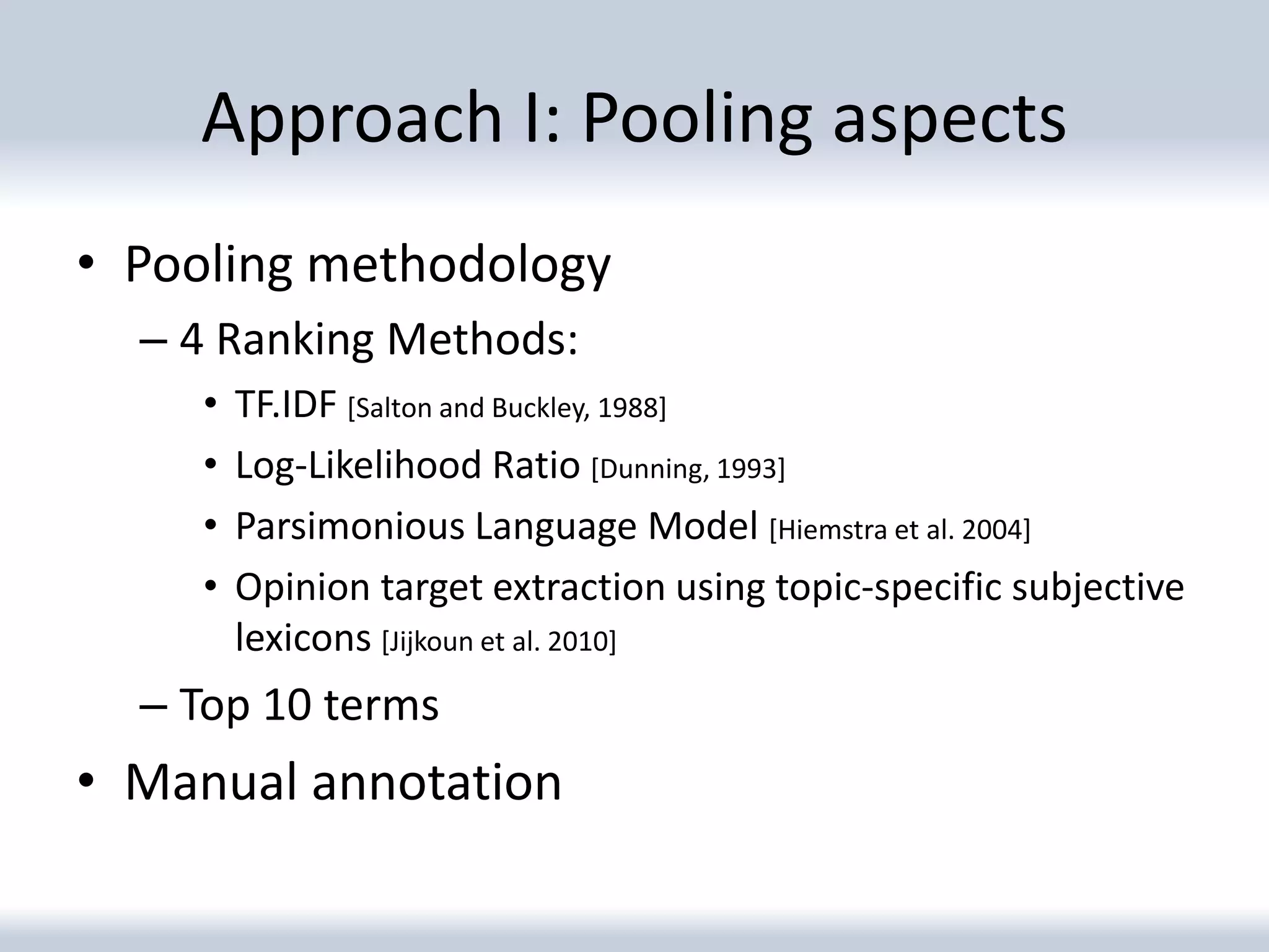Approach I: Pooling aspects
• Pooling methodology
  – 4 Ranking Methods:
    •   TF.IDF [Salton and Buckley, 1988]
    •   Log-Likelihood Ratio [Dunning, 1993]
    •   Parsimonious Language Model [Hiemstra et al. 2004]
    •   Opinion target extraction using topic-specific subjective
        lexicons [Jijkoun et al. 2010]
  – Top 10 terms
• Manual annotation
 