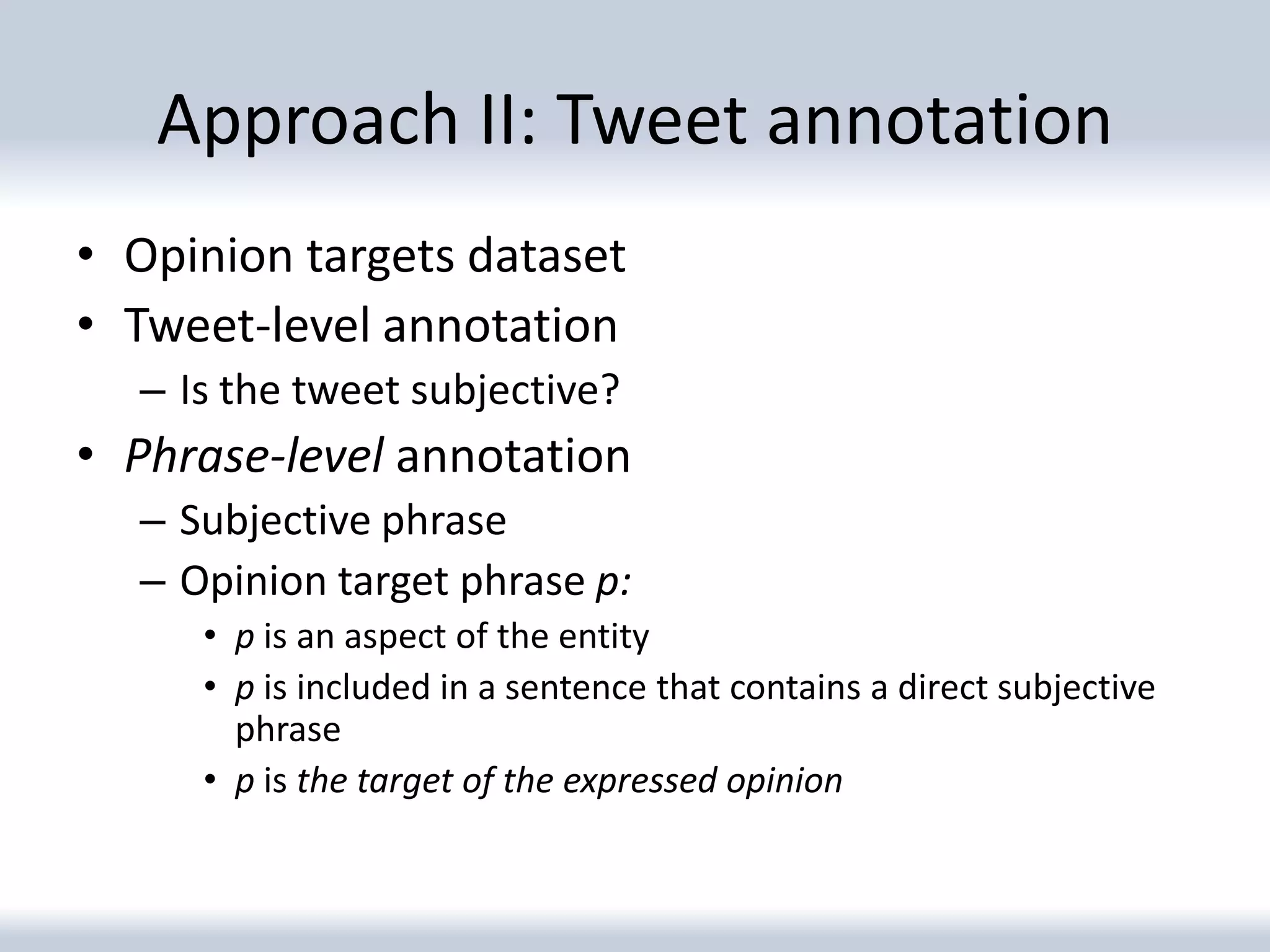 Approach II: Tweet annotation
• Opinion targets dataset
• Tweet-level annotation
  – Is the tweet subjective?
• Phrase-level annotation
  – Subjective phrase
  – Opinion target phrase p:
     • p is an aspect of the entity
     • p is included in a sentence that contains a direct subjective
       phrase
     • p is the target of the expressed opinion
 