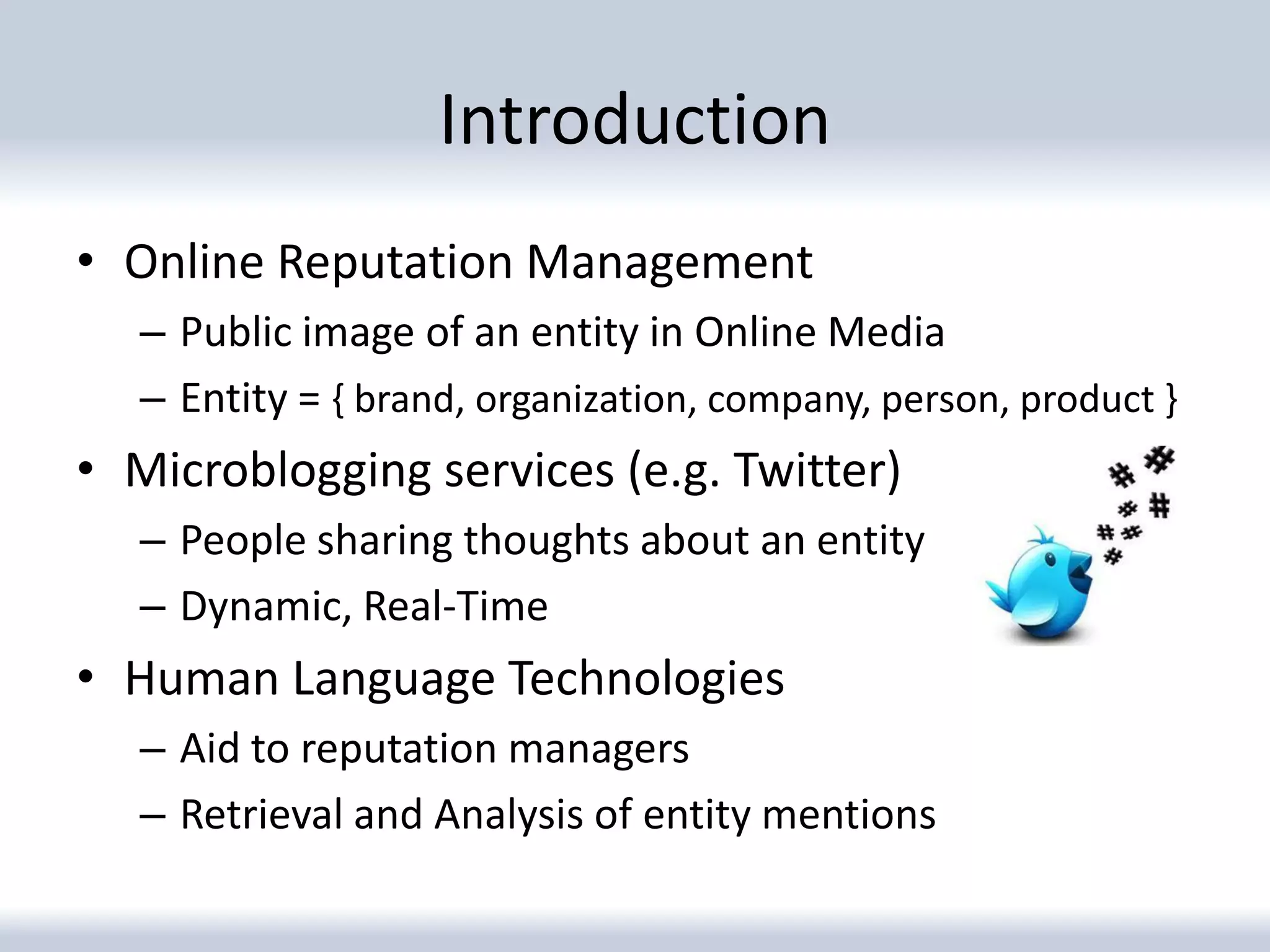 Introduction
• Online Reputation Management
   – Public image of an entity in Online Media
   – Entity = { brand, organization, company, person, product }
• Microblogging services (e.g. Twitter)
   – People sharing thoughts about an entity
   – Dynamic, Real-Time
• Human Language Technologies
   – Aid to reputation managers
   – Retrieval and Analysis of entity mentions
 