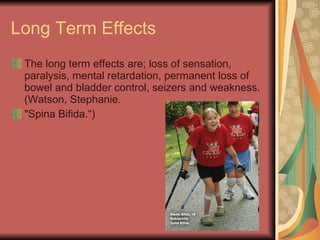 Long Term Effects The long term effects are; loss of sensation, paralysis, mental retardation, permanent loss of bowel and bladder control, seizers and weakness. (Watson, Stephanie.  "Spina Bifida.“) 