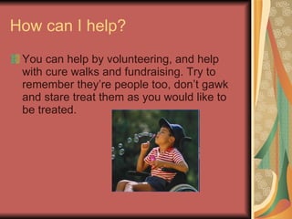 How can I help? You can help by volunteering, and help with cure walks and fundraising. Try to remember they’re people too, don’t gawk and stare treat them as you would like to be treated.  