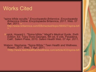 Works Cited "spina bifida occulta."  Encyclopædia Britannica. Encyclopædia Britannica Online . Encyclopædia Britannica, 2011. Web. 07 Apr. 2011.  < http://www.britannica.com/EBchecked/topic/560027/spina-bifida-occulta >.   H osick, Howard L. "Spina bifida."  Magill’s Medical Guide, Sixth Edition . Ed. Tracy Irons-Georges, 6th ed. 6 vols. Pasadena, Calif.: Salem Press, 2010.  Salem Health  Web. 07 Apr. 2011.  Watson, Stephanie. "Spina Bifida." Teen Health and Wellness. Rosen, 2011. Web. 7 Apr. 2011.  <http://www.teenhealthandwellness.com/article/433/spina-bifida>.    