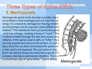 Meningocele	
  spinal	
  cords	
  develop	
  normally,	
  but	
  o
nly	
  problem	
  is	
  that	
  meninges	
  juts	
  out	
  from	
  the	
  op
ening.	
  It	
  is	
  created	
  by	
  damaged	
  or	
  missing	
  vertebr
ae	
  and	
  perhaps	
  can	
  be	
  exposed.	
  (Spina	
  Biﬁda	
  Infor
mation)	
  “The	
  membrane	
  that	
  surrounds	
  the	
  spinal
	
  cord	
  may	
  enlarge,	
  creating	
  a	
  lump	
  or	
  “<cyst.”	
  This
	
  is	
  often	
  invisible	
  through	
  the	
  skin	
  and	
  causes	
  no	
  p
roblems.	
  If	
  the	
  spinal	
  canal	
  is	
  cleft,	
  or	
  “biﬁd,”	
  the	
  c
yst	
  may	
  expand	
  and	
  come	
  to	
  the	
  surface.	
  In	
  such	
  c
ases,	
  since	
  the	
  cys	
  does	
  not	
  enclose	
  the	
  spinal	
  cor
d,	
  the	
  cord	
  is	
  not	
  exposed.	
  The	
  cyst	
  varies	
  in	
  size,	
  
but	
  it	
  can	
  almost	
  always	
  be	
  removed	
  surgically	
  if	
  n
ecessary,	
  leaving	
  no	
  permanent	
  disability.	
  This	
  is	
  a
n	
  uncommon	
  type	
  of	
  spina	
  biﬁda.”	
  (Spina	
  Biﬁda)
 