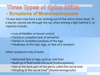 “A	
  new	
  born	
  may	
  have	
  a	
  sac	
  sticking	
  out	
  of	
  the	
  mid	
  to	
  lower	
  back.	
  Th
e	
  doctor	
  cannot	
  see	
  through	
  the	
  sac	
  when	
  shining	
  a	
  light	
  behind	
  it.	
  Sy
mptoms	
  include:	
  
	
  
• 	
  Loss	
  of	
  bladder	
  or	
  bowel	
  control	
  
• 	
  Partial	
  or	
  complete	
  lack	
  of	
  sensation	
  
• 	
  Partial	
  or	
  complete	
  paralysis	
  of	
  the	
  legs	
  
• 	
  Weakness	
  of	
  the	
  hips,	
  legs,	
  or	
  feet	
  of	
  a	
  newborn	
  
	
  
Other	
  symptoms	
  may	
  include:	
  
	
  
• 	
  Abnormal	
  feet	
  or	
  legs,	
  such	
  as	
  club	
  foot	
  
• 	
  Build	
  up	
  of	
  ﬂuid	
  inside	
  the	
  scull	
  (hydrocephalus)	
  
• 	
  Hair	
  at	
  the	
  back	
  part	
  of	
  the	
  pelvis	
  called	
  the	
  sacral	
  area	
  
• 	
  Dimpling	
  of	
  the	
  sacral	
  area”	
  (Myelomeningocele)	
  
 