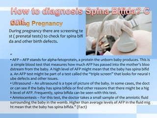 During	
  pregnancy	
  there	
  are	
  screening	
  te
st	
  (	
  prenatal	
  tests)	
  to	
  check	
  for	
  spina	
  biﬁ
da	
  and	
  other	
  birth	
  defects.
“	
  
• 	
  AFP	
  –	
  AFP	
  stands	
  for	
  alpha-­‐fetoprotein,	
  a	
  protein	
  the	
  unborn	
  baby	
  produces.	
  This	
  is
	
  a	
  simple	
  blood	
  test	
  that	
  measures	
  how	
  much	
  AFP	
  has	
  passed	
  into	
  the	
  mother’s	
  bloo
dstream	
  from	
  the	
  baby.	
  A	
  high	
  level	
  of	
  AFP	
  might	
  mean	
  that	
  the	
  baby	
  has	
  spina	
  biﬁd
a.	
  An	
  AFP	
  test	
  might	
  be	
  part	
  of	
  a	
  test	
  called	
  the	
  “triple	
  screen”	
  that	
  looks	
  for	
  neural	
  t
ube	
  defects	
  and	
  other	
  issues.	
  
• 	
  Ultrasound	
  –	
  An	
  ultrasound	
  is	
  a	
  type	
  of	
  picture	
  of	
  the	
  baby.	
  In	
  some	
  cases,	
  the	
  doct
or	
  can	
  see	
  if	
  the	
  baby	
  has	
  spina	
  biﬁda	
  or	
  ﬁnd	
  other	
  reasons	
  that	
  there	
  might	
  be	
  a	
  hig
h	
  level	
  of	
  AFP.	
  Frequently,	
  spina	
  biﬁda	
  can	
  be	
  seen	
  with	
  this	
  test.	
  
• 	
  Amniocentesis	
  –	
  For	
  this	
  test,	
  the	
  doctor	
  takes	
  a	
  small	
  sample	
  of	
  the	
  amniotic	
  ﬂuid	
  
surrounding	
  the	
  baby	
  in	
  the	
  womb.	
  Higher	
  than	
  average	
  levels	
  of	
  AFP	
  in	
  the	
  ﬂuid	
  mig
ht	
  mean	
  that	
  the	
  baby	
  has	
  spina	
  biﬁda.”	
  (Fact)
 