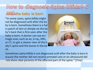 “In	
  some	
  cases,	
  spina	
  biﬁda	
  might	
  
not	
  be	
  diagnosed	
  until	
  after	
  the	
  ba
by	
  is	
  born.	
  Sometimes	
  there	
  is	
  a	
  hai
ry	
  patch	
  of	
  skin	
  or	
  dimple	
  on	
  the	
  ba
by’s	
  back	
  that	
  is	
  ﬁrst	
  seen	
  after	
  the	
  
baby	
  is	
  born.	
  A	
  doctor	
  can	
  use	
  an	
  i
mage	
  scan,	
  such	
  as	
  an,	
  X-­‐ray,	
  MRI,	
  
or	
  CT,	
  to	
  get	
  a	
  clearer	
  view	
  of	
  the	
  b
aby’s	
  spine	
  and	
  the	
  bones	
  in	
  the	
  ba
ck.	
  
Sometimes	
  spina	
  biﬁda	
  is	
  not	
  diagnosed	
  until	
  after	
  the	
  baby	
  is	
  born	
  b
ecause	
  the	
  mother	
  did	
  not	
  receive	
  prenatal	
  care	
  or	
  an	
  ultrasound	
  did
	
  not	
  show	
  clear	
  pictures	
  of	
  the	
  aﬀected	
  part	
  of	
  the	
  spine.”	
  (Fine)
 