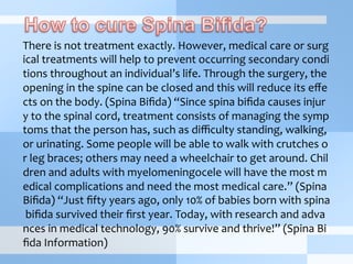 There	
  is	
  not	
  treatment	
  exactly.	
  However,	
  medical	
  care	
  or	
  surg
ical	
  treatments	
  will	
  help	
  to	
  prevent	
  occurring	
  secondary	
  condi
tions	
  throughout	
  an	
  individual’s	
  life.	
  Through	
  the	
  surgery,	
  the	
  
opening	
  in	
  the	
  spine	
  can	
  be	
  closed	
  and	
  this	
  will	
  reduce	
  its	
  eﬀe
cts	
  on	
  the	
  body.	
  (Spina	
  Biﬁda)	
  “Since	
  spina	
  biﬁda	
  causes	
  injur
y	
  to	
  the	
  spinal	
  cord,	
  treatment	
  consists	
  of	
  managing	
  the	
  symp
toms	
  that	
  the	
  person	
  has,	
  such	
  as	
  diﬃculty	
  standing,	
  walking,	
  
or	
  urinating.	
  Some	
  people	
  will	
  be	
  able	
  to	
  walk	
  with	
  crutches	
  o
r	
  leg	
  braces;	
  others	
  may	
  need	
  a	
  wheelchair	
  to	
  get	
  around.	
  Chil
dren	
  and	
  adults	
  with	
  myelomeningocele	
  will	
  have	
  the	
  most	
  m
edical	
  complications	
  and	
  need	
  the	
  most	
  medical	
  care.”	
  (Spina	
  
Biﬁda)	
  “Just	
  ﬁfty	
  years	
  ago,	
  only	
  10%	
  of	
  babies	
  born	
  with	
  spina
	
  biﬁda	
  survived	
  their	
  ﬁrst	
  year.	
  Today,	
  with	
  research	
  and	
  adva
nces	
  in	
  medical	
  technology,	
  90%	
  survive	
  and	
  thrive!”	
  (Spina	
  Bi
ﬁda	
  Information)	
  
 
