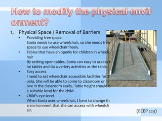 1.  Physical	
  Space	
  /	
  Removal	
  of	
  Barriers	
  
•  Providing	
  free	
  space	
  
	
  Sonia	
  needs	
  to	
  use	
  wheelchair,	
  so	
  she	
  needs	
  free	
  
space	
  to	
  use	
  wheelchair	
  freely.	
  	
  
•  Tables	
  that	
  have	
  an	
  openly	
  for	
  children	
  in	
  wheelc
hair	
  
	
  By	
  setting	
  open	
  tables,	
  Sonia	
  can	
  easy	
  to	
  access	
  t
he	
  tables	
  and	
  do	
  a	
  variety	
  activities	
  at	
  the	
  table.	
  
•  Easy	
  access	
  
	
  I	
  need	
  to	
  set	
  wheelchair	
  accessible	
  facilities	
  for	
  S
onia.	
  She	
  will	
  be	
  able	
  to	
  come	
  to	
  classroom	
  or	
  m
ove	
  in	
  the	
  classroom	
  easily.	
  Table	
  height	
  should	
  b
e	
  suitable	
  level	
  for	
  the	
  child.	
  
•  Child’s	
  eye-­‐level	
  
	
  When	
  Sonia	
  uses	
  wheelchair,	
  I	
  have	
  to	
  change	
  th
e	
  environment	
  that	
  she	
  can	
  access	
  with	
  wheelch
air.	
  	
   (ECEP	
  223)
 