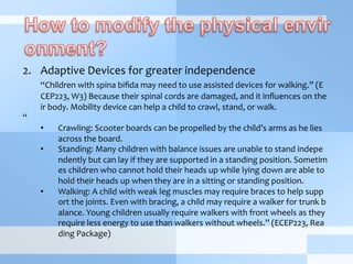 2.  Adaptive	
  Devices	
  for	
  greater	
  independence	
  
	
  “Children	
  with	
  spina	
  biﬁda	
  may	
  need	
  to	
  use	
  assisted	
  devices	
  for	
  walking.”	
  (E
CEP223,	
  W3)	
  Because	
  their	
  spinal	
  cords	
  are	
  damaged,	
  and	
  it	
  inﬂuences	
  on	
  the
ir	
  body.	
  Mobility	
  device	
  can	
  help	
  a	
  child	
  to	
  crawl,	
  stand,	
  or	
  walk.	
  	
  
“	
  
•  Crawling:	
  Scooter	
  boards	
  can	
  be	
  propelled	
  by	
  the	
  child’s	
  arms	
  as	
  he	
  lies	
  
across	
  the	
  board.	
  
•  Standing:	
  Many	
  children	
  with	
  balance	
  issues	
  are	
  unable	
  to	
  stand	
  indepe
ndently	
  but	
  can	
  lay	
  if	
  they	
  are	
  supported	
  in	
  a	
  standing	
  position.	
  Sometim
es	
  children	
  who	
  cannot	
  hold	
  their	
  heads	
  up	
  while	
  lying	
  down	
  are	
  able	
  to	
  
hold	
  their	
  heads	
  up	
  when	
  they	
  are	
  in	
  a	
  sitting	
  or	
  standing	
  position.	
  
•  Walking:	
  A	
  child	
  with	
  weak	
  leg	
  muscles	
  may	
  require	
  braces	
  to	
  help	
  supp
ort	
  the	
  joints.	
  Even	
  with	
  bracing,	
  a	
  child	
  may	
  require	
  a	
  walker	
  for	
  trunk	
  b
alance.	
  Young	
  children	
  usually	
  require	
  walkers	
  with	
  front	
  wheels	
  as	
  they	
  
require	
  less	
  energy	
  to	
  use	
  than	
  walkers	
  without	
  wheels.”	
  (ECEP223,	
  Rea
ding	
  Package)	
  
	
  
 