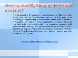 •  Providing	
  adaptive	
  devices	
  such	
  as	
  poisoning	
  systems,	
  ﬁdget	
  kits,	
  walker
s,	
  canes,	
  and	
  crutches.	
  Poisoning	
  systems	
  can	
  help	
  to	
  foster	
  exercise	
  the
rapy	
  and	
  general	
  positioning.	
  It	
  will	
  help	
  Sonia	
  to	
  move	
  and	
  use	
  her	
  bod
y.	
  Also,	
  she	
  needs	
  to	
  balance	
  when	
  she	
  practices	
  walking,	
  so	
  walkers,	
  ca
nes,	
  and	
  crutches	
  can	
  be	
  additional	
  support	
  to	
  maintain	
  balance	
  or	
  stabil
ity	
  while	
  Sonia	
  is	
  walking.	
  One	
  of	
  Sonia’s	
  weaknesses	
  is	
  attention,	
  and	
  ﬁ
dget	
  kits	
  will	
  help	
  her	
  to	
  focus	
  and	
  maintain	
  attention	
  during	
  learning	
  in	
  
the	
  class.	
  These	
  kits	
  contains	
  sensory	
  items	
  that	
  help	
  Sonia	
  to	
  focus	
  on	
  h
er	
  work.	
  (ECEP	
  223,	
  W8)	
  
The Importance of Physical Activity (Video)
 