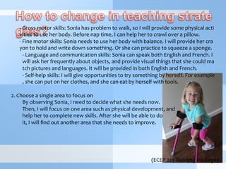 (ECEP	
  223	
  Reading	
  Package)
	
  -­‐	
  Gross	
  motor	
  skills:	
  Sonia	
  has	
  problem	
  to	
  walk,	
  so	
  I	
  will	
  provide	
  some	
  physical	
  acti
vities	
  to	
  use	
  her	
  body.	
  Before	
  nap	
  time,	
  I	
  can	
  help	
  her	
  to	
  crawl	
  over	
  a	
  pillow.	
  
	
  -­‐	
  Fine	
  motor	
  skills:	
  Sonia	
  needs	
  to	
  use	
  her	
  body	
  with	
  balance.	
  I	
  will	
  provide	
  her	
  cra
yon	
  to	
  hold	
  and	
  write	
  down	
  something.	
  Or	
  she	
  can	
  practice	
  to	
  squeeze	
  a	
  sponge.	
  
-­‐ 	
  Language	
  and	
  communication	
  skills:	
  Sonia	
  can	
  speak	
  both	
  English	
  and	
  French.	
  I	
  
will	
  ask	
  her	
  frequently	
  about	
  objects,	
  and	
  provide	
  visual	
  things	
  that	
  she	
  could	
  ma
tch	
  pictures	
  and	
  languages.	
  It	
  will	
  be	
  provided	
  in	
  both	
  English	
  and	
  French.	
  
-­‐ 	
  Self-­‐help	
  skills:	
  I	
  will	
  give	
  opportunities	
  to	
  try	
  something	
  by	
  herself.	
  For	
  example
,	
  she	
  can	
  put	
  on	
  her	
  clothes,	
  and	
  she	
  can	
  eat	
  by	
  herself	
  with	
  tools.	
  
	
  
2.	
  Choose	
  a	
  single	
  area	
  to	
  focus	
  on	
  
By	
  observing	
  Sonia,	
  I	
  need	
  to	
  decide	
  what	
  she	
  needs	
  now.	
  
Then,	
  I	
  will	
  focus	
  on	
  one	
  area	
  such	
  as	
  physical	
  development,	
  and	
  
help	
  her	
  to	
  complete	
  new	
  skills.	
  After	
  she	
  will	
  be	
  able	
  to	
  do	
  
it,	
  I	
  will	
  ﬁnd	
  out	
  another	
  area	
  that	
  she	
  needs	
  to	
  improve.	
  	
  
	
  
	
  
 