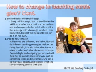 3.	
  Break	
  the	
  skill	
  into	
  smaller	
  steps	
  
-­‐ 	
  Every	
  skill	
  has	
  steps,	
  but	
  I	
  should	
  break	
  the
	
  skill	
  into	
  smaller	
  steps	
  until	
  she	
  can	
  underst
and	
  and	
  complete	
  by	
  herself.	
  I	
  will	
  combine	
  
this	
  strategy	
  with	
  ‘chaining’,	
  so	
  when	
  I	
  teac
h	
  new	
  skill,	
  I	
  repeat	
  the	
  steps	
  until	
  she	
  can	
  
do	
  it	
  on	
  her	
  own.	
  
4.	
  Decide	
  how	
  to	
  teach	
  
-­‐ All	
  learners	
  are	
  diﬀerent,	
  and	
  I	
  should	
  provi
de	
  diﬀerent	
  teaching	
  strategies.	
  Before	
  tea
ching	
  the	
  child,	
  I	
  should	
  think	
  what	
  I	
  want	
  t
o	
  teach	
  to	
  her	
  and	
  what	
  she	
  needs	
  to	
  know.
	
  Sonia	
  is	
  bight	
  and	
  outgoing	
  person,	
  so	
  I	
  will
	
  help	
  her	
  to	
  learn	
  in	
  interesting	
  way	
  such	
  as	
  
combining	
  vision	
  and	
  movement.	
  She	
  can	
  s
ee	
  the	
  visual	
  objects,	
  and	
  express	
  what	
  she	
  
saw	
  by	
  making	
  objects	
  with	
  clay.	
  
(ECEP	
  223	
  Reading	
  Package)
 