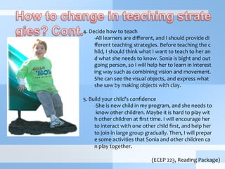  
4.	
  Decide	
  how	
  to	
  teach	
  
-­‐ All	
  learners	
  are	
  diﬀerent,	
  and	
  I	
  should	
  provide	
  di
ﬀerent	
  teaching	
  strategies.	
  Before	
  teaching	
  the	
  c
hild,	
  I	
  should	
  think	
  what	
  I	
  want	
  to	
  teach	
  to	
  her	
  an
d	
  what	
  she	
  needs	
  to	
  know.	
  Sonia	
  is	
  bight	
  and	
  out
going	
  person,	
  so	
  I	
  will	
  help	
  her	
  to	
  learn	
  in	
  interest
ing	
  way	
  such	
  as	
  combining	
  vision	
  and	
  movement.	
  
She	
  can	
  see	
  the	
  visual	
  objects,	
  and	
  express	
  what	
  
she	
  saw	
  by	
  making	
  objects	
  with	
  clay.	
  
	
  
5.	
  Build	
  your	
  child’s	
  conﬁdence	
  
-­‐ She	
  is	
  new	
  child	
  in	
  my	
  program,	
  and	
  she	
  needs	
  to
	
  know	
  other	
  children.	
  Maybe	
  it	
  is	
  hard	
  to	
  play	
  wit
h	
  other	
  children	
  at	
  ﬁrst	
  time.	
  I	
  will	
  encourage	
  her	
  
to	
  interact	
  with	
  one	
  other	
  child	
  ﬁrst,	
  and	
  help	
  her	
  
to	
  join	
  in	
  large	
  group	
  gradually.	
  Then,	
  I	
  will	
  prepar
e	
  some	
  activities	
  that	
  Sonia	
  and	
  other	
  children	
  ca
n	
  play	
  together.	
  	
  
(ECEP	
  223,	
  Reading	
  Package)
 