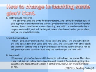  
6.	
  Motivate	
  and	
  reinforce	
  	
  
-­‐ I	
  will	
  observe	
  Sonia	
  and	
  try	
  to	
  ﬁnd	
  her	
  interests.	
  And	
  I	
  should	
  consider	
  how	
  to	
  
give	
  appropriate	
  reinforcement.	
  When	
  I	
  give	
  her	
  more	
  natural	
  forms	
  of	
  reinfor
cement,	
  Sonia	
  could	
  better	
  success	
  learning	
  new	
  skills.	
  I	
  should	
  consider	
  her	
  c
omprehension	
  skill,	
  so	
  it	
  will	
  be	
  helpful	
  to	
  teach	
  her	
  based	
  on	
  her	
  personal	
  exp
eriences	
  or	
  special	
  interests.	
  
7.	
  Set	
  short	
  deadlines	
  
-­‐	
  When	
  I	
  give	
  a	
  new	
  skill	
  to	
  Sonia,	
  I	
  need	
  to	
  set	
  the	
  time.	
  I	
  will	
  check	
  the	
  time	
  h
ow	
  long	
  does	
  it	
  take	
  that	
  Sonia	
  gets	
  new	
  skills,	
  and	
  I	
  will	
  work	
  with	
  other	
  teach
ers	
  together.	
  Setting	
  time	
  is	
  important	
  because	
  I	
  will	
  be	
  able	
  to	
  observe	
  her	
  de
velopment	
  process	
  based	
  on	
  how	
  long	
  she	
  needs	
  to	
  get	
  the	
  new	
  skills.	
  
	
  
8.	
  Keep	
  track	
  
-­‐ Whenever	
  I	
  give	
  to	
  Sonia	
  new	
  skill,	
  I	
  need	
  to	
  write	
  down	
  her	
  status.	
  Then,	
  I	
  ca
n	
  see	
  that	
  she	
  can	
  follow	
  the	
  instruction	
  well	
  or	
  not.	
  If	
  Sonia	
  is	
  struggling,	
  it	
  m
eans	
  that	
  she	
  feels	
  diﬃcult	
  to	
  learn	
  it	
  at	
  this	
  time.	
  Then,	
  I	
  can	
  ﬁnd	
  other	
  skills	
  f
or	
  her.	
  
(ECEP	
  223,	
  Reading	
  Package)
 