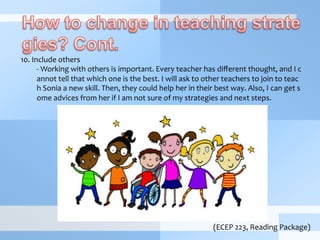  
10.	
  Include	
  others	
  
-­‐	
  Working	
  with	
  others	
  is	
  important.	
  Every	
  teacher	
  has	
  diﬀerent	
  thought,	
  and	
  I	
  c
annot	
  tell	
  that	
  which	
  one	
  is	
  the	
  best.	
  I	
  will	
  ask	
  to	
  other	
  teachers	
  to	
  join	
  to	
  teac
h	
  Sonia	
  a	
  new	
  skill.	
  Then,	
  they	
  could	
  help	
  her	
  in	
  their	
  best	
  way.	
  Also,	
  I	
  can	
  get	
  s
ome	
  advices	
  from	
  her	
  if	
  I	
  am	
  not	
  sure	
  of	
  my	
  strategies	
  and	
  next	
  steps.	
  
(ECEP	
  223,	
  Reading	
  Package)
 