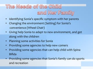 •  Identifying	
  Sonia’s	
  speciﬁc	
  symptom	
  with	
  her	
  parents
•  Changing	
  the	
  environment	
  (Setting)	
  for	
  Sonia’s	
  	
  
convenience	
  (Wheel	
  Chair)
•  Giving	
  help	
  Sonia	
  to	
  adapt	
  to	
  new	
  environment,	
  and	
  get	
  	
  
	
  along	
  with	
  the	
  children
•  Planning	
  some	
  activities	
  for	
  Sonia
•  Providing	
  some	
  agencies	
  to	
  help	
  new	
  comers
•  Providing	
  some	
  agencies	
  that	
  can	
  help	
  child	
  with	
  Spina	
  	
  
	
  Biﬁda
•  Providing	
  some	
  agencies	
  that	
  Sonia’s	
  family	
  can	
  do	
  sports	
  	
  
	
  and	
  recreation	
  
 