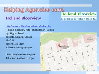 Holland	
  Bloorview	
  
	
  
http://www.hollandbloorview.ca/index.php	
  
Holland	
  Bloorview	
  Kids	
  Rehabilitation	
  Hospital	
  
150	
  Kilgour	
  Road	
  	
  
Toronto,	
  Ontario,	
  Canada	
  	
  
M4G	
  1R	
  
Tel:	
  416-­‐425-­‐6220	
  
Toll	
  Free:	
  1-­‐800-­‐363-­‐2440	
  
	
  
Child	
  Development	
  Program	
  
Tel:	
  416-­‐425-­‐6220	
  ext.	
  7050
 