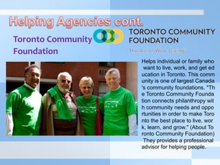 Toronto	
  Community	
  	
  
Foundation	
  
	
  	
  
	
  
Helps individual or family who
want to live, work, and get ed
ucation in Toronto. This comm
unity is one of largest Canada
's community foundations. "Th
e Toronto Community Founda
tion connects philanthropy wit
h community needs and oppo
rtunities in order to make Toro
nto the best place to live, wor
k, learn, and grow." (About To
ronto Community Foundation)
They provides a professional
advisor for helping people.
 