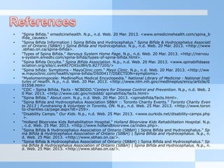 •  "Spina Bifida." emedicinehealth. N.p., n.d. Web. 20 Mar. 2013. <www.emedicinehealth.com/spina_b
ifida_causes>
•  "Spina Bifida Information | Spina Bifida and Hydrocephalus." Spina Bifida & Hydrocephalus Associati
on of Ontario (SB&H) | Spina Bifida and Hydrocephalus. N.p., n.d. Web. 20 Mar. 2013. <http://www
.sbhao.on.ca/spina-bifida>.
•  "Types of Spina Bifida." Nervous System Home Page. N.p., n.d. Web. 20 Mar. 2013. <http://nervou
s-system.emedtv.com/spina-bifida/types-of-spina-bifida.html>.
•  "Spina Bifida Occulta." Spina Bifida Association. N.p., n.d. Web. 20 Mar. 2013. <www.spinabifidaass
ociation.org/site/c.evKRI7OXIoJ8H/b.8277205/>
•  "Spina bifida: Symptoms - MayoClinic.com." Mayo Clinic. N.p., n.d. Web. 20 Mar. 2013. <http://ww
w.mayoclinic.com/health/spina-bifida/DS00417/DSECTION=symptoms>.
•  "Myelomeningocele: MedlinePlus Medical Encyclopedia." National Library of Medicine - National Insti
tutes of Health. N.p., n.d. Web. 20 Mar. 2013. <http://www.nlm.nih.gov/medlineplus/ency/article/0
01558.htm>
•  "CDC - Spina Bifida, Facts - NCBDDD."Centers for Disease Control and Prevention. N.p., n.d. Web. 2
0 Mar. 2013. <http://www.cdc.gov/ncbddd/ spinabifida/facts.html>
•  "Spina Bifida." About.com. N.p., n.d. Web. 20 Mar. 2013. <spinabifida/facts.html>.
•  "Spina Bifida and Hydrocephalus Association SB&H :: Toronto Charity Events." Toronto Charity Even
ts 2013 | Fundraising & Volunteer in Toronto, ON. N.p., n.d. Web. 25 Mar. 2013. <http://www.toron
to-charities.ca/page.aspx?dt=259>.
•  "Disability Camps." Our Kids. N.p., n.d. Web. 25 Mar. 2013. <www.ourkids.net/disability-camps.php
>.
•  "Holland Bloorview Kids Rehabilitation Hospital." Holland Bloorview Kids Rehabilitation Hospital. N.p.
, n.d. Web. 25 Mar. 2013. <http://www.hollandbloorview.ca/index.php>.
•  "Spina Bifida & Hydrocephalus Association of Ontario (SB&H) | Spina Bifida and Hydrocephalus." Sp
ina Bifida & Hydrocephalus Association of Ontario (SB&H) | Spina Bifida and Hydrocephalus. N.p., n.
d. Web. 25 Mar. 2013. <http://www.sbhao.on.ca/>.
•  "Spina Bifida & Hydrocephalus Association of Ontario (SB&H) | Spina Bifida and Hydrocephalus." Sp
ina Bifida & Hydrocephalus Association of Ontario (SB&H) | Spina Bifida and Hydrocephalus. N.p., n.
d. Web. 25 Mar. 2013. <http://www.sbhao.on.ca/>.
 
