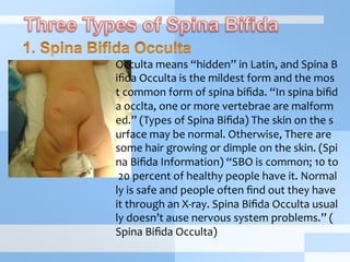 Occulta	
  means	
  “hidden”	
  in	
  Latin,	
  and	
  Spina	
  B
iﬁda	
  Occulta	
  is	
  the	
  mildest	
  form	
  and	
  the	
  mos
t	
  common	
  form	
  of	
  spina	
  biﬁda.	
  “In	
  spina	
  biﬁd
a	
  occlta,	
  one	
  or	
  more	
  vertebrae	
  are	
  malform
ed.”	
  (Types	
  of	
  Spina	
  Biﬁda)	
  The	
  skin	
  on	
  the	
  s
urface	
  may	
  be	
  normal.	
  Otherwise,	
  There	
  are	
  
some	
  hair	
  growing	
  or	
  dimple	
  on	
  the	
  skin.	
  (Spi
na	
  Biﬁda	
  Information)	
  “SBO	
  is	
  common;	
  10	
  to
	
  20	
  percent	
  of	
  healthy	
  people	
  have	
  it.	
  Normal
ly	
  is	
  safe	
  and	
  people	
  often	
  ﬁnd	
  out	
  they	
  have	
  
it	
  through	
  an	
  X-­‐ray.	
  Spina	
  Biﬁda	
  Occulta	
  usual
ly	
  doesn’t	
  ause	
  nervous	
  system	
  problems.”	
  (
Spina	
  Biﬁda	
  Occulta)	
  
 