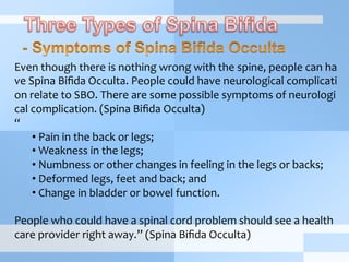 Even	
  though	
  there	
  is	
  nothing	
  wrong	
  with	
  the	
  spine,	
  people	
  can	
  ha
ve	
  Spina	
  Biﬁda	
  Occulta.	
  People	
  could	
  have	
  neurological	
  complicati
on	
  relate	
  to	
  SBO.	
  There	
  are	
  some	
  possible	
  symptoms	
  of	
  neurologi
cal	
  complication.	
  (Spina	
  Biﬁda	
  Occulta)	
  
“	
  
• 	
  Pain	
  in	
  the	
  back	
  or	
  legs;	
  
• 	
  Weakness	
  in	
  the	
  legs;	
  
• 	
  Numbness	
  or	
  other	
  changes	
  in	
  feeling	
  in	
  the	
  legs	
  or	
  backs;	
  
• 	
  Deformed	
  legs,	
  feet	
  and	
  back;	
  and	
  	
  
• 	
  Change	
  in	
  bladder	
  or	
  bowel	
  function.	
  
	
  
People	
  who	
  could	
  have	
  a	
  spinal	
  cord	
  problem	
  should	
  see	
  a	
  health	
  
care	
  provider	
  right	
  away.”	
  (Spina	
  Biﬁda	
  Occulta)	
  
 