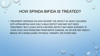 HOW SPINDA BIFIDA IS TREATED?
• TREATMENT DEPENDS ON HOW SEVERE THE DEFECT IS. MOST CHILDREN
WITH SPINA BIFIDA HAVE ONLY A MILD DEFECT AND MAY NOT NEED
TREATMENT. BUT A CHILD WITH A SEVERE DEFECT MAY NEED SURGERY. IF
YOUR CHILD HAS PROBLEMS FROM NERVE DAMAGE, HE OR SHE MAY NEED A
BRACE OR A WHEELCHAIR, PHYSICAL THERAPY, OR OTHER AIDS.
 