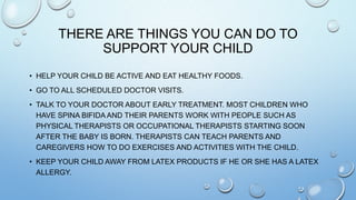 THERE ARE THINGS YOU CAN DO TO
SUPPORT YOUR CHILD
• HELP YOUR CHILD BE ACTIVE AND EAT HEALTHY FOODS.
• GO TO ALL SCHEDULED DOCTOR VISITS.
• TALK TO YOUR DOCTOR ABOUT EARLY TREATMENT. MOST CHILDREN WHO
HAVE SPINA BIFIDA AND THEIR PARENTS WORK WITH PEOPLE SUCH AS
PHYSICAL THERAPISTS OR OCCUPATIONAL THERAPISTS STARTING SOON
AFTER THE BABY IS BORN. THERAPISTS CAN TEACH PARENTS AND
CAREGIVERS HOW TO DO EXERCISES AND ACTIVITIES WITH THE CHILD.
• KEEP YOUR CHILD AWAY FROM LATEX PRODUCTS IF HE OR SHE HAS A LATEX
ALLERGY.
 