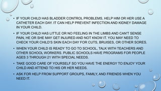 • IF YOUR CHILD HAS BLADDER CONTROL PROBLEMS, HELP HIM OR HER USE A
CATHETER EACH DAY. IT CAN HELP PREVENT INFECTION AND KIDNEY DAMAGE
IN YOUR CHILD.
• IF YOUR CHILD HAS LITTLE OR NO FEELING IN THE LIMBS AND CAN'T SENSE
PAIN, HE OR SHE MAY GET INJURED AND NOT KNOW IT. YOU MAY NEED TO
CHECK YOUR CHILD’S SKIN EACH DAY FOR CUTS, BRUISES, OR OTHER SORES.
• WHEN YOUR CHILD IS READY TO GO TO SCHOOL, TALK WITH TEACHERS AND
OTHER SCHOOL WORKERS. PUBLIC SCHOOLS HAVE PROGRAMS FOR PEOPLE
AGES 3 THROUGH 21 WITH SPECIAL NEEDS.
• TAKE GOOD CARE OF YOURSELF SO YOU HAVE THE ENERGY TO ENJOY YOUR
CHILD AND ATTEND TO HIS OR HER NEEDS.
• ASK FOR HELP FROM SUPPORT GROUPS, FAMILY, AND FRIENDS WHEN YOU
NEED IT.
 