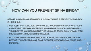 HOW CAN YOU PREVENT SPINA BIFIDA?
BEFORE AND DURING PREGNANCY, A WOMAN CAN HELP PREVENT SPINA BIFIDA
IN HER CHILD.
• GET PLENTY OF FOLIC ACID EACH DAY. EAT FOODS RICH IN FOLIC ACID, SUCH
AS FORTIFIED BREAKFAST CEREALS AND BREADS, SPINACH, AND ORANGES.
YOUR DOCTOR MAY RECOMMEND THAT YOU ALSO TAKE A DAILY VITAMIN WITH
FOLIC ACID OR A FOLIC ACID SUPPLEMENT.
• IF YOU TAKE MEDICINE FOR SEIZURES OR ACNE, TALK WITH YOUR DOCTOR
BEFORE YOU GET PREGNANT. SOME OF THESE MEDICINES CAN CAUSE BIRTH
DEFECTS.
 