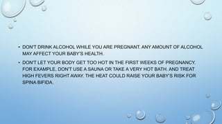 • DON'T DRINK ALCOHOL WHILE YOU ARE PREGNANT. ANY AMOUNT OF ALCOHOL
MAY AFFECT YOUR BABY’S HEALTH.
• DON'T LET YOUR BODY GET TOO HOT IN THE FIRST WEEKS OF PREGNANCY.
FOR EXAMPLE, DON'T USE A SAUNA OR TAKE A VERY HOT BATH. AND TREAT
HIGH FEVERS RIGHT AWAY. THE HEAT COULD RAISE YOUR BABY’S RISK FOR
SPINA BIFIDA.
 