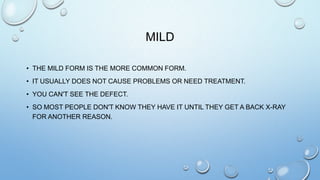 MILD
• THE MILD FORM IS THE MORE COMMON FORM.
• IT USUALLY DOES NOT CAUSE PROBLEMS OR NEED TREATMENT.
• YOU CAN'T SEE THE DEFECT.
• SO MOST PEOPLE DON'T KNOW THEY HAVE IT UNTIL THEY GET A BACK X-RAY
FOR ANOTHER REASON.
 