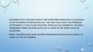 • CHILDREN WITH A SEVERE DEFECT ARE SOMETIMES BORN WITH FLUID BUILD-
UP IN THE BRAIN (HYDROCEPHALUS). THEY MAY ALSO HAVE THIS PROBLEM
AFTER BIRTH. IT CAN CAUSE SEIZURES, INTELLECTUAL DISABILITY, OR SIGHT
PROBLEMS. SOME CHILDREN ALSO GET A CURVE IN THE SPINE, SUCH AS
SCOLIOSIS.
• MANY CHILDREN WHO HAVE SEVERE SPINA BIFIDA DEVELOP AN ALLERGY TO
LATEX (A TYPE OF RUBBER).
 