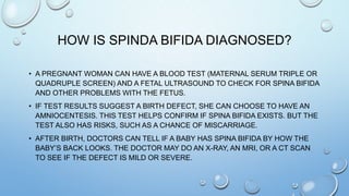 HOW IS SPINDA BIFIDA DIAGNOSED?
• A PREGNANT WOMAN CAN HAVE A BLOOD TEST (MATERNAL SERUM TRIPLE OR
QUADRUPLE SCREEN) AND A FETAL ULTRASOUND TO CHECK FOR SPINA BIFIDA
AND OTHER PROBLEMS WITH THE FETUS.
• IF TEST RESULTS SUGGEST A BIRTH DEFECT, SHE CAN CHOOSE TO HAVE AN
AMNIOCENTESIS. THIS TEST HELPS CONFIRM IF SPINA BIFIDA EXISTS. BUT THE
TEST ALSO HAS RISKS, SUCH AS A CHANCE OF MISCARRIAGE.
• AFTER BIRTH, DOCTORS CAN TELL IF A BABY HAS SPINA BIFIDA BY HOW THE
BABY’S BACK LOOKS. THE DOCTOR MAY DO AN X-RAY, AN MRI, OR A CT SCAN
TO SEE IF THE DEFECT IS MILD OR SEVERE.
 