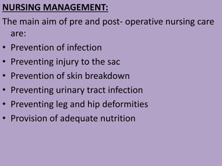 NURSING MANAGEMENT:
The main aim of pre and post- operative nursing care
are:
• Prevention of infection
• Preventing injury to the sac
• Prevention of skin breakdown
• Preventing urinary tract infection
• Preventing leg and hip deformities
• Provision of adequate nutrition
 