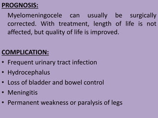 PROGNOSIS:
Myelomeningocele can usually be surgically
corrected. With treatment, length of life is not
affected, but quality of life is improved.
COMPLICATION:
• Frequent urinary tract infection
• Hydrocephalus
• Loss of bladder and bowel control
• Meningitis
• Permanent weakness or paralysis of legs
 