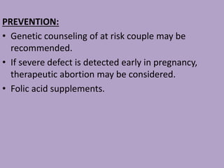 PREVENTION:
• Genetic counseling of at risk couple may be
recommended.
• If severe defect is detected early in pregnancy,
therapeutic abortion may be considered.
• Folic acid supplements.
 