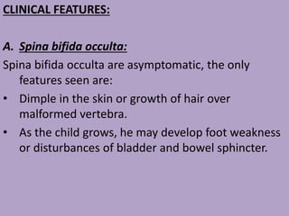 CLINICAL FEATURES:
A. Spina bifida occulta:
Spina bifida occulta are asymptomatic, the only
features seen are:
• Dimple in the skin or growth of hair over
malformed vertebra.
• As the child grows, he may develop foot weakness
or disturbances of bladder and bowel sphincter.
 