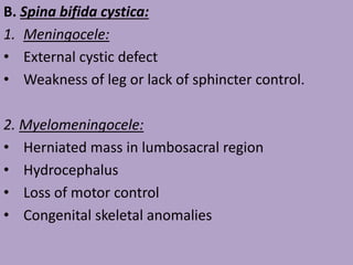 B. Spina bifida cystica:
1. Meningocele:
• External cystic defect
• Weakness of leg or lack of sphincter control.
2. Myelomeningocele:
• Herniated mass in lumbosacral region
• Hydrocephalus
• Loss of motor control
• Congenital skeletal anomalies
 