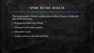 SPINA BIFIDA OCCULTA
The symptomatic children usually present after 6-8 years of age with
any of the following: -
▪ Progressive deformity of foot
▪ Change in micturition pattern
▪ Alteration in gait
▪ Trophic ulcers on the toes and feet.
 