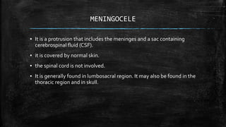 MENINGOCELE
▪ It is a protrusion that includes the meninges and a sac containing
cerebrospinal fluid (CSF).
▪ it is covered by normal skin.
▪ the spinal cord is not involved.
▪ It is generally found in lumbosacral region. It may also be found in the
thoracic region and in skull.
 