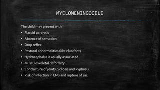 MYELOMENINGOCELE
The child may present with
▪ Flaccid paralysis
▪ Absence of sensation
▪ Drop reflex
▪ Postural abnormalities (like club foot)
▪ Hydrocephalus is usually associated
▪ Musculoskeletal deformity
▪ Contracture of joints, Scliosis and kyphosis
▪ Risk of infection in CNS and rupture of sac
 