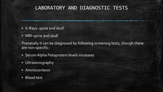 LABORATORY AND DIAGNOSTIC TESTS
▪ X-Rays- spine and skull
▪ MRI-spine and skull
Prenatally it can be diagnosed by following screening tests, though these
are non-specific:
▪ Serum Alpha Fetoprotein levels increases
▪ Ultrasonography
▪ Amniocentesis
▪ Blood test
 