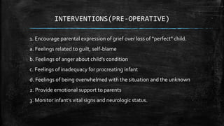 INTERVENTIONS(PRE-OPERATIVE)
1. Encourage parental expression of grief over loss of “perfect” child.
a. Feelings related to guilt, self-blame
b. Feelings of anger about child’s condition
c. Feelings of inadequacy for procreating infant
d. Feelings of being overwhelmed with the situation and the unknown
2. Provide emotional support to parents
3. Monitor infant’s vital signs and neurologic status.
 