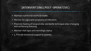 INTERVENTIONS(POST-OPERATIVE)
▪ Maintain nutritional and fluid intake
▪ Monitor for signs and symptoms of infections.
▪ Promote healing of surgical site; use sterile technique when changing
and reinforcing dressing.
▪ Monitor vital signs and neurologic status.
▪ 5. Provide emotional support to parents.
 