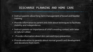 DISCHARGE PLANNING AND HOME CARE
▪ Instruct parents about long-term management of bowel and bladder
training.
▪ Provide information to parent and child about techniques to facilitate
mobility and independence.
▪ Instruct parents on importance of child’s avoiding contact with latex
or natural rubber.
▪ . Provide information about skin care and injury prevention.
▪ Provide education to parents about normal growth and development
and deviations from norm.
 